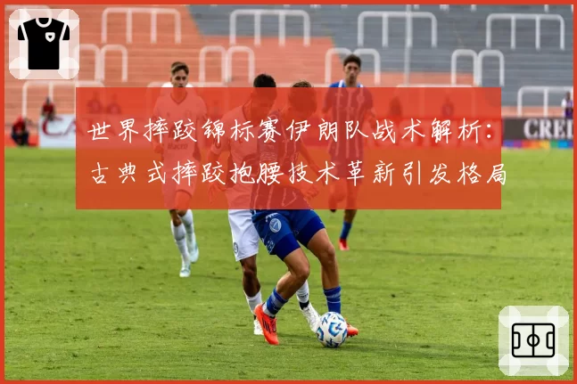 世界摔跤锦标赛伊朗队战术解析：古典式摔跤抱腰技术革新引发格局震荡？