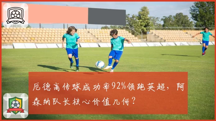 厄德高传球成功率92%领跑英超,阿森纳队长核心价值几何?