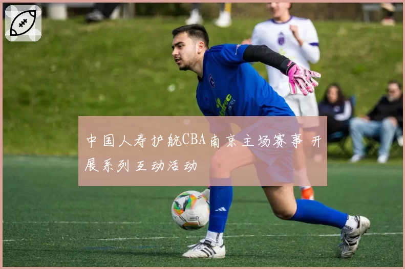 中国人寿护航CBA南京主场赛事 开展系列互动活动