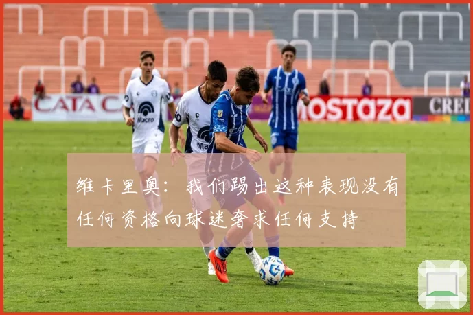维卡里奥：我们踢出这种表现没有任何资格向球迷奢求任何支持