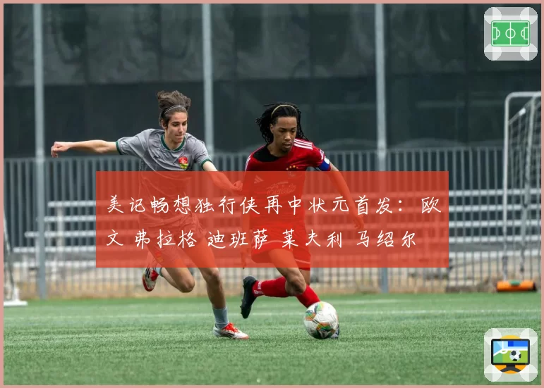 美记畅想独行侠再中状元首发：欧文 弗拉格 迪班萨 莱夫利 马绍尔