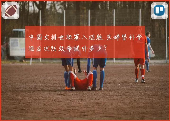 中国女排世联赛八连胜 朱婷替补登场后攻防效率提升多少？