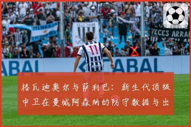 格瓦迪奥尔与萨利巴：新生代顶级中卫在曼城阿森纳的防守数据与出球作用