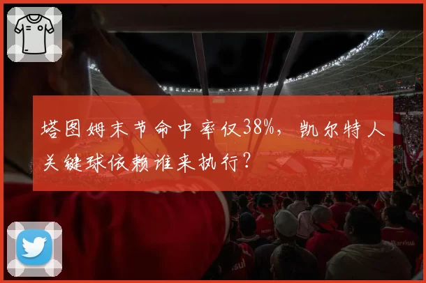 塔图姆末节命中率仅38%,凯尔特人关键球依赖谁来执行?