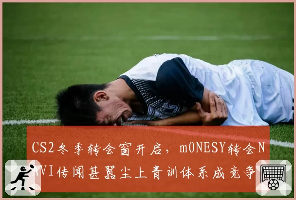 CS2冬季转会窗开启,m0NESY转会NAVI传闻甚嚣尘上青训体系成竞争焦点