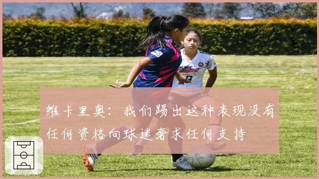 维卡里奥：我们踢出这种表现没有任何资格向球迷奢求任何支持