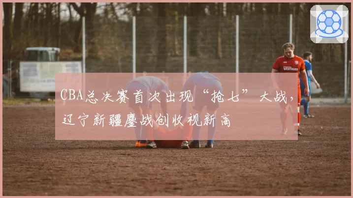 CBA总决赛首次出现“抢七”大战，辽宁新疆鏖战创收视新高