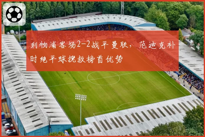 利物浦客场2-2战平曼联,范迪克补时绝平球挽救榜首优势