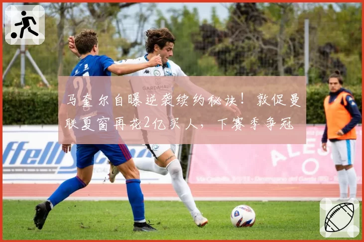 马奎尔自曝逆袭续约秘诀！敦促曼联夏窗再花2亿买人，下赛季争冠