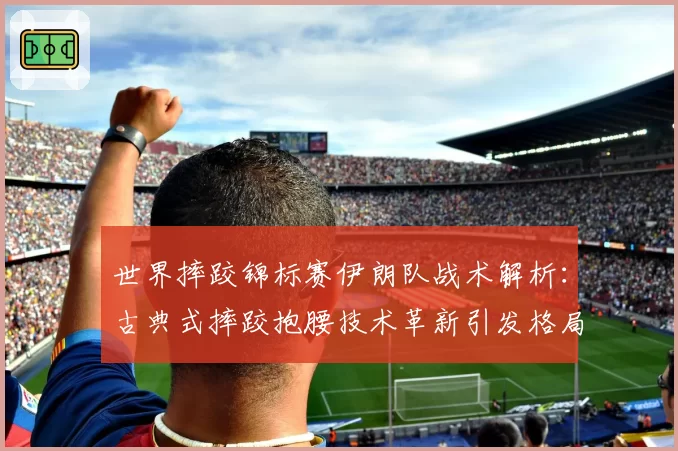 世界摔跤锦标赛伊朗队战术解析:古典式摔跤抱腰技术革新引发格局震荡?