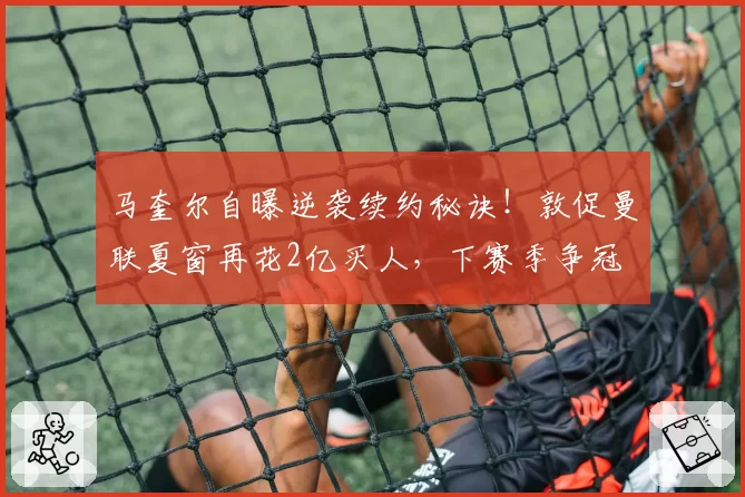 马奎尔自曝逆袭续约秘诀！敦促曼联夏窗再花2亿买人，下赛季争冠