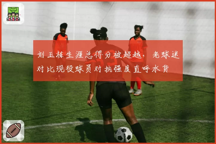 刘玉栋生涯总得分被超越,老球迷对比现役球员对抗强度直呼水货