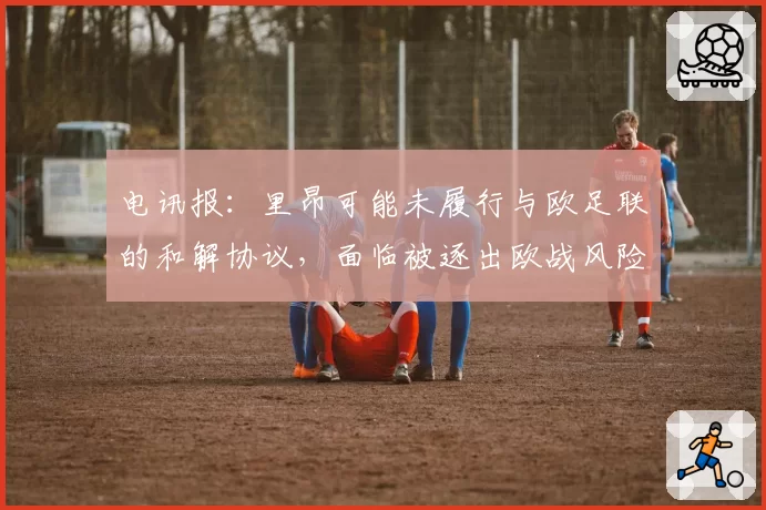 电讯报:里昂可能未履行与欧足联的和解协议,面临被逐出欧战风险