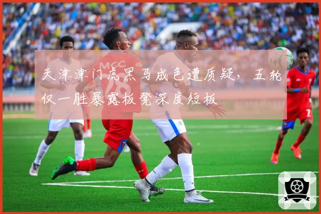 天津津门虎黑马成色遭质疑,五轮仅一胜暴露板凳深度短板