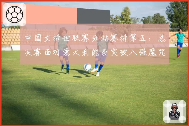 中国女排世联赛分站赛排第五,总决赛面对意大利能否突破八强魔咒?