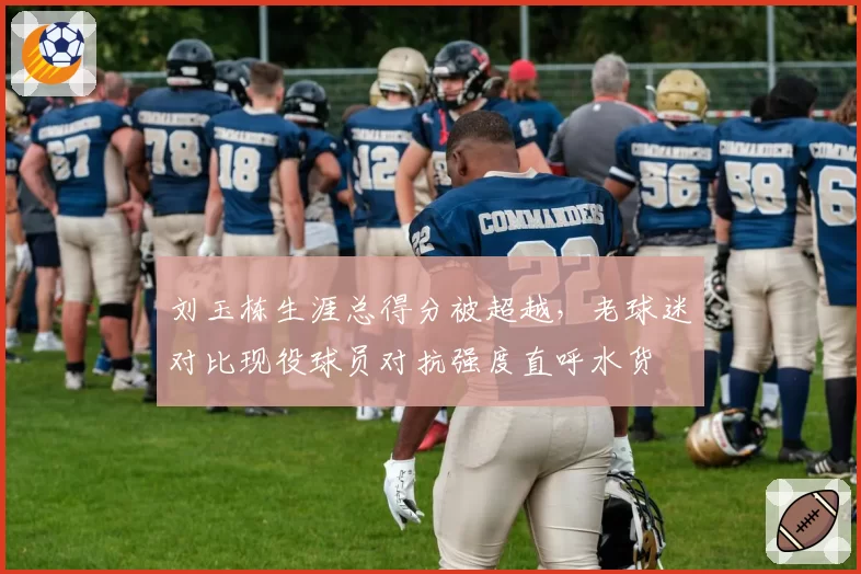 刘玉栋生涯总得分被超越,老球迷对比现役球员对抗强度直呼水货