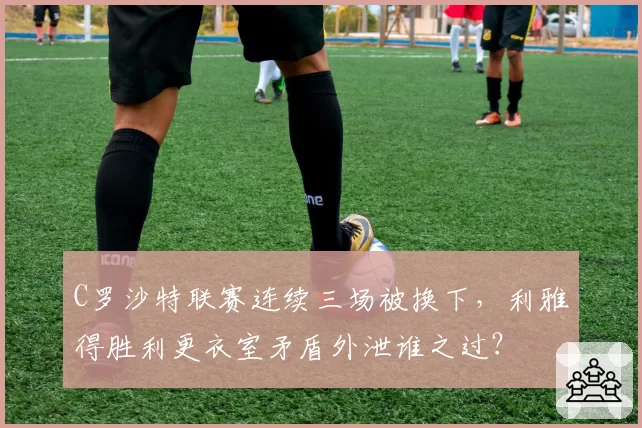 C罗沙特联赛连续三场被换下,利雅得胜利更衣室矛盾外泄谁之过?