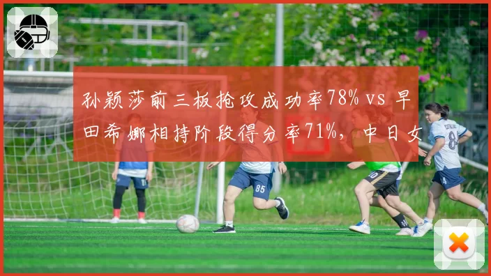 孙颖莎前三板抢攻成功率78% vs 早田希娜相持阶段得分率71%,中日女单全新碰撞