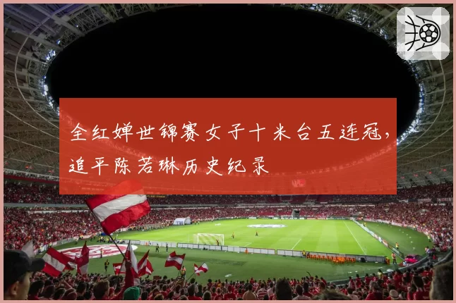 全红婵世锦赛女子十米台五连冠,追平陈若琳历史纪录