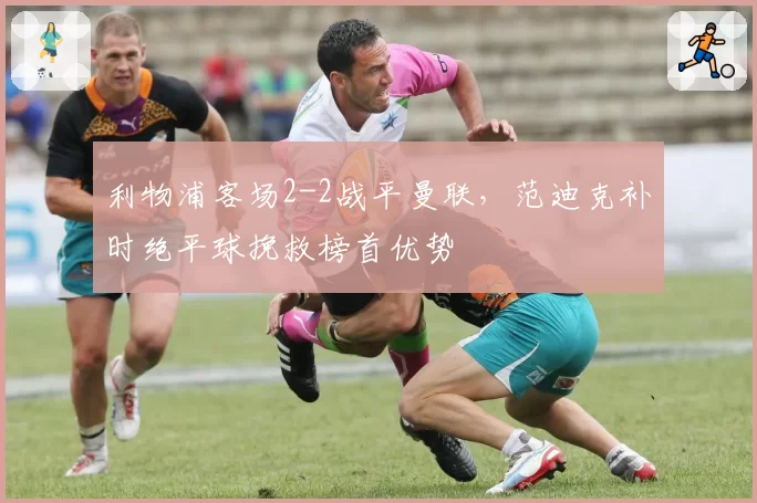 利物浦客场2-2战平曼联,范迪克补时绝平球挽救榜首优势