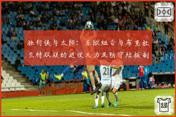 独行侠与太阳：东欧组合与布克杜兰特双核的进攻火力及防守短板剖析