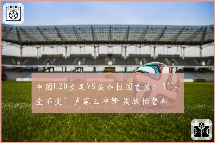 中国U20女足VS孟加拉国首发：11人全不变！卢家玉冲锋 周欣怡替补