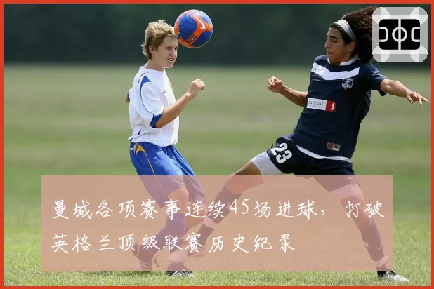 曼城各项赛事连续45场进球,打破英格兰顶级联赛历史纪录