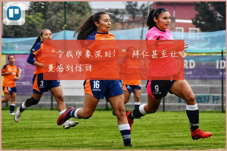 “令我印象深刻!”拜仁甚至让哈曼感到惊讶