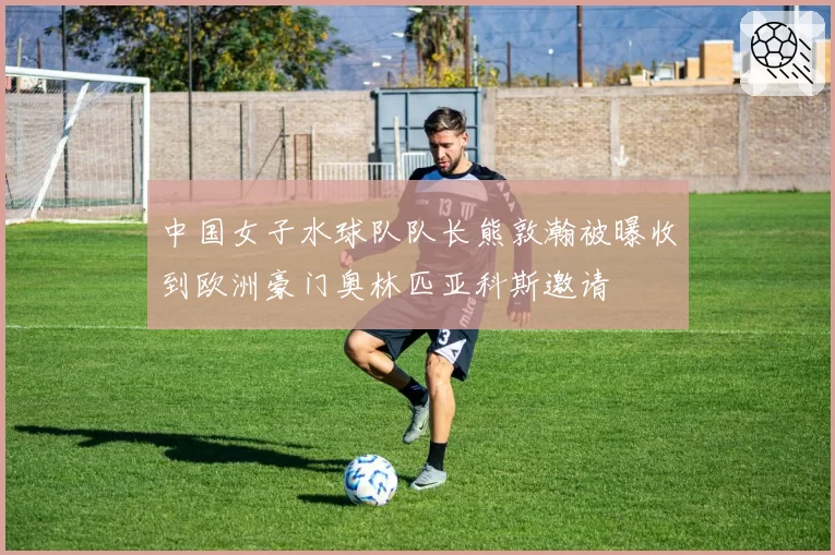 中国女子水球队队长熊敦瀚被曝收到欧洲豪门奥林匹亚科斯邀请
