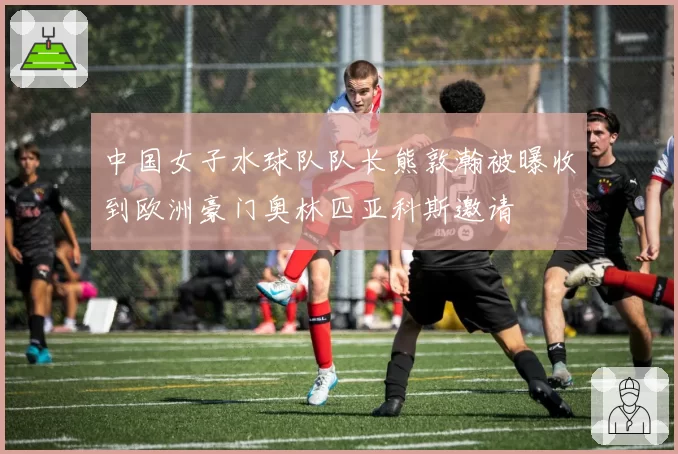 中国女子水球队队长熊敦瀚被曝收到欧洲豪门奥林匹亚科斯邀请