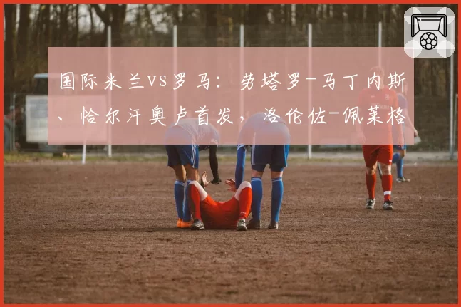 国际米兰vs罗马：劳塔罗-马丁内斯、恰尔汗奥卢首发，洛伦佐-佩莱格里尼、马伦出战