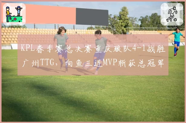 KPL春季赛总决赛重庆狼队4-1战胜广州TTG，向鱼三连MVP斩获总冠军