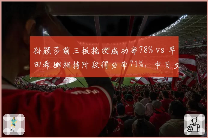 孙颖莎前三板抢攻成功率78% vs 早田希娜相持阶段得分率71%,中日女单全新碰撞