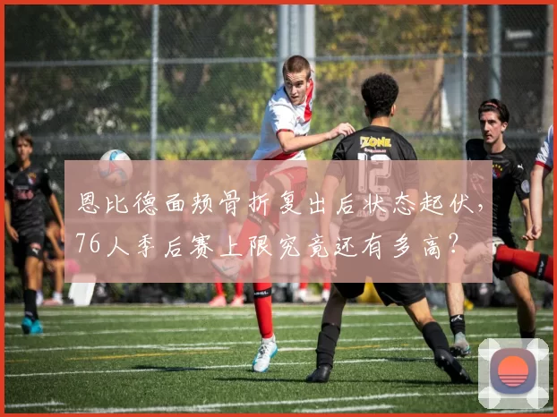 恩比德面颊骨折复出后状态起伏,76人季后赛上限究竟还有多高?