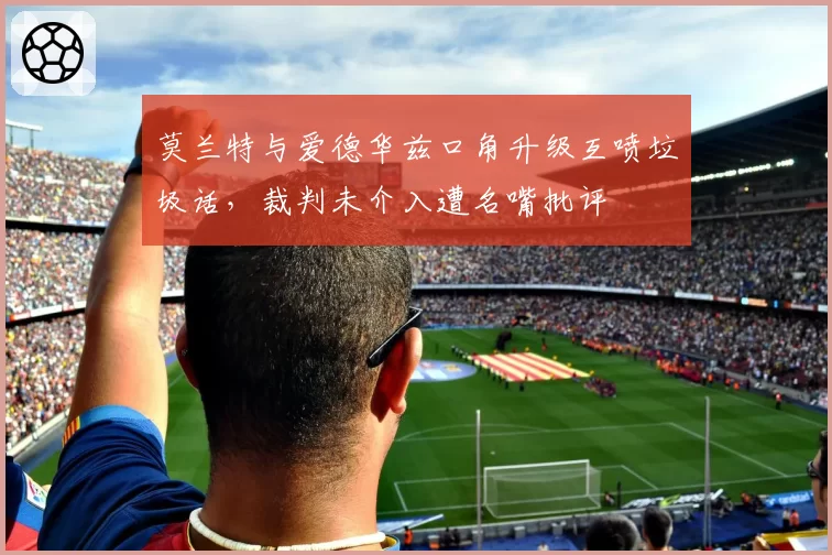 莫兰特与爱德华兹口角升级互喷垃圾话,裁判未介入遭名嘴批评