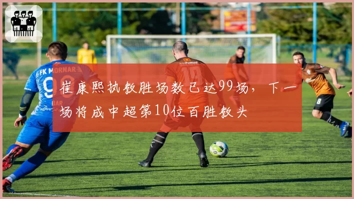 崔康熙执教胜场数已达99场，下一场将成中超第10位百胜教头
