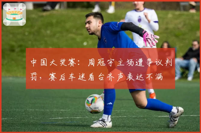 中国大奖赛：周冠宇主场遭争议判罚，赛后车迷看台齐声表达不满