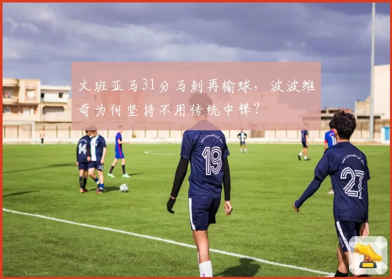 文班亚马31分马刺再输球,波波维奇为何坚持不用传统中锋?