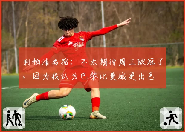 利物浦名宿:不太期待周三欧冠了,因为我认为巴黎比曼城更出色