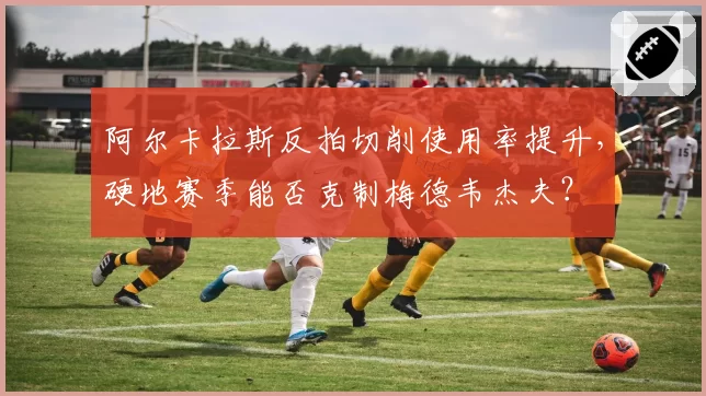 阿尔卡拉斯反拍切削使用率提升,硬地赛季能否克制梅德韦杰夫?