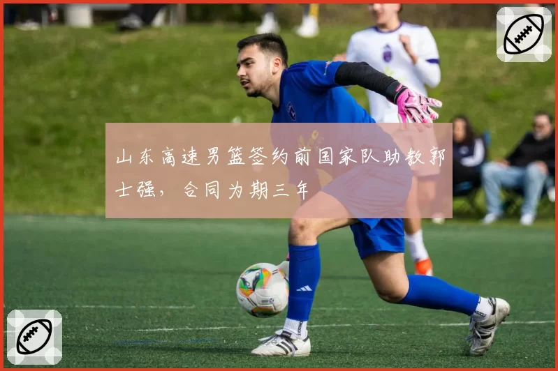山东高速男篮签约前国家队助教郭士强，合同为期三年
