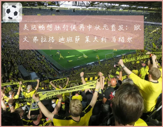 美记畅想独行侠再中状元首发：欧文 弗拉格 迪班萨 莱夫利 马绍尔