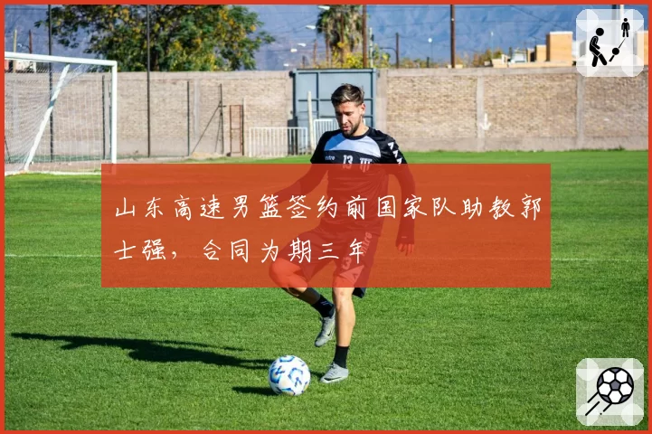 山东高速男篮签约前国家队助教郭士强，合同为期三年