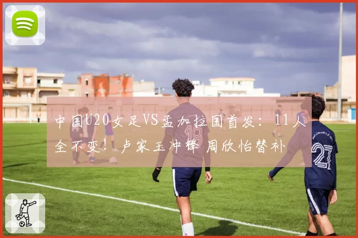中国U20女足VS孟加拉国首发：11人全不变！卢家玉冲锋 周欣怡替补