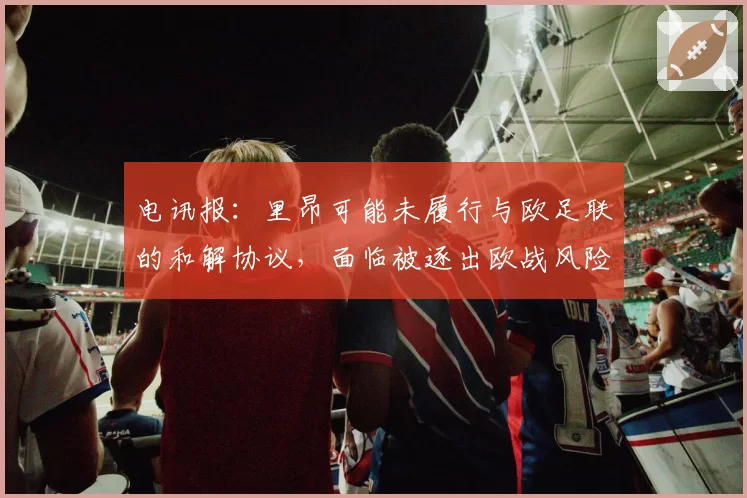电讯报：里昂可能未履行与欧足联的和解协议，面临被逐出欧战风险