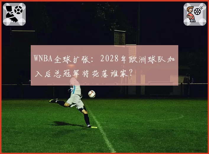 WNBA全球扩张:2028年欧洲球队加入后总冠军将花落谁家?