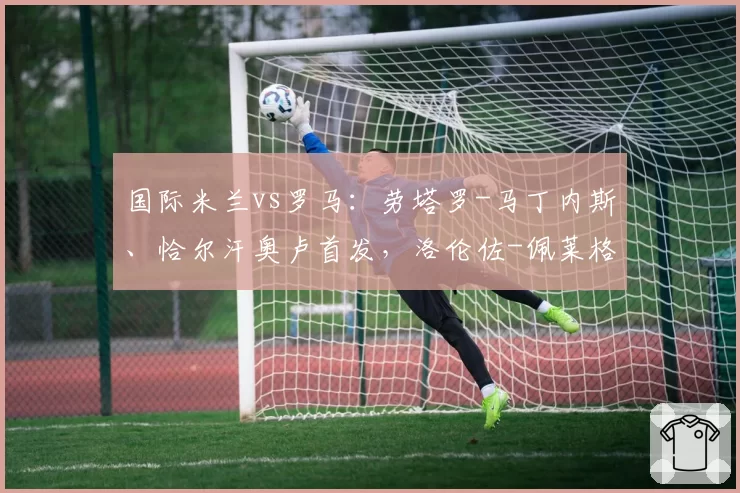 国际米兰vs罗马:劳塔罗-马丁内斯、恰尔汗奥卢首发,洛伦佐-佩莱格里尼、马伦出战