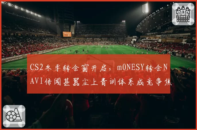 CS2冬季转会窗开启,m0NESY转会NAVI传闻甚嚣尘上青训体系成竞争焦点